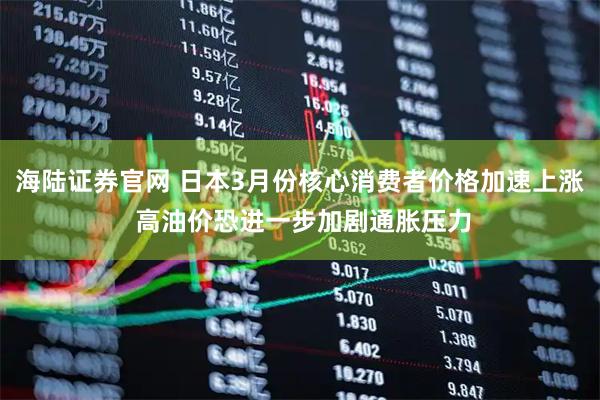 海陆证券官网 日本3月份核心消费者价格加速上涨 高油价恐进一步加剧通胀压力