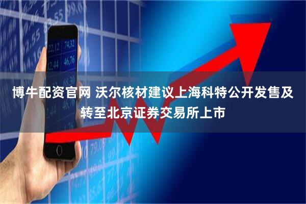 博牛配资官网 沃尔核材建议上海科特公开发售及转至北京证券交易所上市