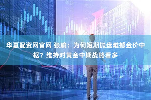 华夏配资网官网 张瑜：为何短期抛盘难撼金价中枢？维持对黄金中期战略看多