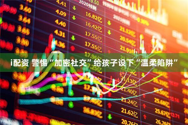 i配资 警惕“加密社交”给孩子设下“温柔陷阱”