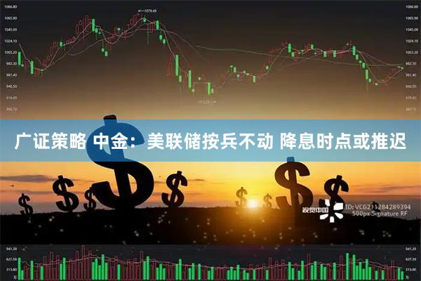 广证策略 中金：美联储按兵不动 降息时点或推迟