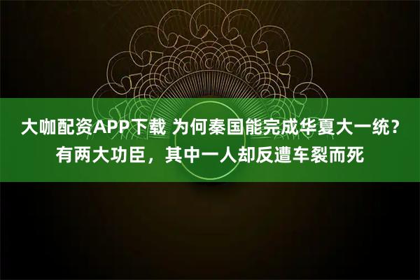 大咖配资APP下载 为何秦国能完成华夏大一统？有两大功臣，其中一人却反遭车裂而死