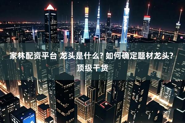 家林配资平台 龙头是什么? 如何确定题材龙头? 顶级干货